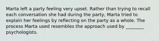 Marta left a party feeling very upset. Rather than trying to recall each conversation she had during the party, Marta tried to explain her feelings by reflecting on the party as a whole. The process Marta used resembles the approach used by ________ psychologists.