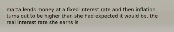 marta lends money at a fixed interest rate and then inflation turns out to be higher than she had expected it would be. the real interest rate she earns is