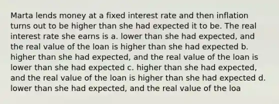 Marta lends money at a fixed interest rate and then inflation turns out to be higher than she had expected it to be. The real interest rate she earns is a. lower than she had expected, and the real value of the loan is higher than she had expected b. higher than she had expected, and the real value of the loan is lower than she had expected c. higher than she had expected, and the real value of the loan is higher than she had expected d. lower than she had expected, and the real value of the loa