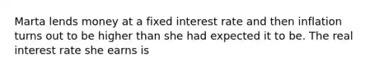 Marta lends money at a fixed interest rate and then inflation turns out to be higher than she had expected it to be. The real interest rate she earns is