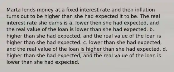 Marta lends money at a fixed interest rate and then inflation turns out to be higher than she had expected it to be. The real interest rate she earns is a. lower then she had expected, and the real value of the loan is lower than she had expected. b. higher than she had expected, and the real value of the loan is higher than she had expected. c. lower than she had expected, and the real value of the loan is higher than she had expected. d. higher than she had expected, and the real value of the loan is lower than she had expected.