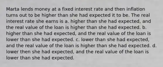 Marta lends money at a fixed interest rate and then inflation turns out to be higher than she had expected it to be. The real interest rate she earns is a. higher than she had expected, and the real value of the loan is higher than she had expected. b. higher than she had expected, and the real value of the loan is lower than she had expected. c. lower than she had expected, and the real value of the loan is higher than she had expected. d. lower then she had expected, and the real value of the loan is lower than she had expected.