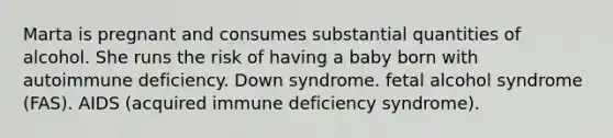 Marta is pregnant and consumes substantial quantities of alcohol. She runs the risk of having a baby born with autoimmune deficiency. Down syndrome. fetal alcohol syndrome (FAS). AIDS (acquired immune deficiency syndrome).