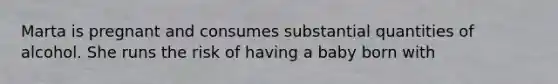 Marta is pregnant and consumes substantial quantities of alcohol. She runs the risk of having a baby born with