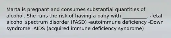 Marta is pregnant and consumes substantial quantities of alcohol. She runs the risk of having a baby with __________. -fetal alcohol spectrum disorder (FASD) -autoimmune deficiency -<a href='https://www.questionai.com/knowledge/kmiHrRsxOX-down-syndrome' class='anchor-knowledge'>down syndrome</a> -AIDS (acquired immune deficiency syndrome)