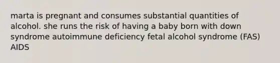 marta is pregnant and consumes substantial quantities of alcohol. she runs the risk of having a baby born with down syndrome autoimmune deficiency fetal alcohol syndrome (FAS) AIDS