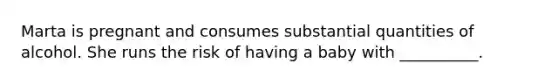 Marta is pregnant and consumes substantial quantities of alcohol. She runs the risk of having a baby with __________.