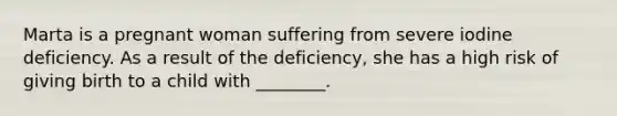 Marta is a pregnant woman suffering from severe iodine deficiency. As a result of the deficiency, she has a high risk of giving birth to a child with ________.