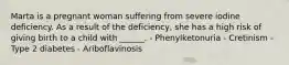 Marta is a pregnant woman suffering from severe iodine deficiency. As a result of the deficiency, she has a high risk of giving birth to a child with ______. - Phenylketonuria - Cretinism - Type 2 diabetes - Ariboflavinosis