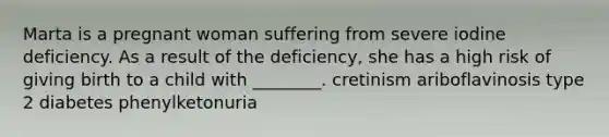 Marta is a pregnant woman suffering from severe iodine deficiency. As a result of the deficiency, she has a high risk of giving birth to a child with ________. cretinism ariboflavinosis type 2 diabetes phenylketonuria