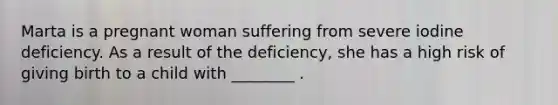 Marta is a pregnant woman suffering from severe iodine deficiency. As a result of the deficiency, she has a high risk of giving birth to a child with ________ .