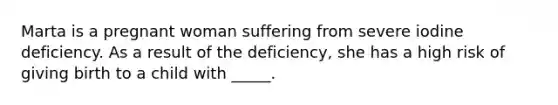 Marta is a pregnant woman suffering from severe iodine deficiency. As a result of the deficiency, she has a high risk of giving birth to a child with _____.