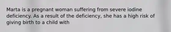 Marta is a pregnant woman suffering from severe iodine deficiency. As a result of the deficiency, she has a high risk of giving birth to a child with