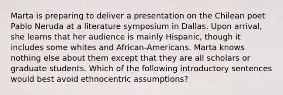 Marta is preparing to deliver a presentation on the Chilean poet Pablo Neruda at a literature symposium in Dallas. Upon arrival, she learns that her audience is mainly Hispanic, though it includes some whites and African-Americans. Marta knows nothing else about them except that they are all scholars or graduate students. Which of the following introductory sentences would best avoid ethnocentric assumptions?