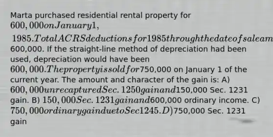 Marta purchased residential rental property for 600,000 on January 1, 1985. Total ACRS deductions for 1985 through the date of sale amounted to600,000. If the straight-line method of depreciation had been used, depreciation would have been 600,000. The property is sold for750,000 on January 1 of the current year. The amount and character of the gain is: A) 600,000 unrecaptured Sec. 1250 gain and150,000 Sec. 1231 gain. B) 150,000 Sec. 1231 gain and600,000 ordinary income. C) 750,000 ordinary gain due to Sec 1245. D)750,000 Sec. 1231 gain