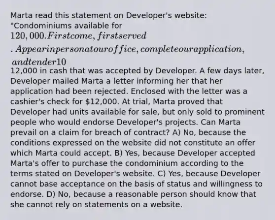 Marta read this statement on Developer's website: "Condominiums available for 120,000. First come, first served. Appear in person at our office, complete our application, and tender 10% down payment." The website included the physical location of the condominium and the unit numbers of the condominiums that were available. Marta went to Developer's office, completed the application and tendered12,000 in cash that was accepted by Developer. A few days later, Developer mailed Marta a letter informing her that her application had been rejected. Enclosed with the letter was a cashier's check for 12,000. At trial, Marta proved that Developer had units available for sale, but only sold to prominent people who would endorse Developer's projects. Can Marta prevail on a claim for breach of contract? A) No, because the conditions expressed on the website did not constitute an offer which Marta could accept. B) Yes, because Developer accepted Marta's offer to purchase the condominium according to the terms stated on Developer's website. C) Yes, because Developer cannot base acceptance on the basis of status and willingness to endorse. D) No, because a reasonable person should know that she cannot rely on statements on a website.