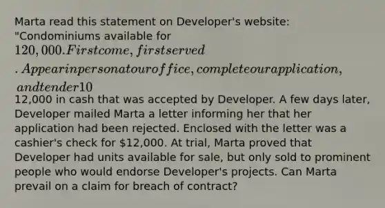 Marta read this statement on Developer's website: "Condominiums available for 120,000. First come, first served. Appear in person at our office, complete our application, and tender 10% down payment." The website included the physical location of the condominium and the unit numbers of the condominiums that were available. Marta went to Developer's office, completed the application and tendered12,000 in cash that was accepted by Developer. A few days later, Developer mailed Marta a letter informing her that her application had been rejected. Enclosed with the letter was a cashier's check for 12,000. At trial, Marta proved that Developer had units available for sale, but only sold to prominent people who would endorse Developer's projects. Can Marta prevail on a claim for breach of contract?