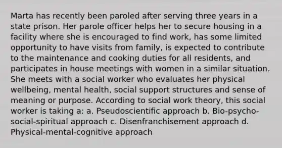 Marta has recently been paroled after serving three years in a state prison. Her parole officer helps her to secure housing in a facility where she is encouraged to find work, has some limited opportunity to have visits from family, is expected to contribute to the maintenance and cooking duties for all residents, and participates in house meetings with women in a similar situation. She meets with a social worker who evaluates her physical wellbeing, mental health, social support structures and sense of meaning or purpose. According to social work theory, this social worker is taking a: a. Pseudoscientific approach b. Bio-psycho-social-spiritual approach c. Disenfranchisement approach d. Physical-mental-cognitive approach