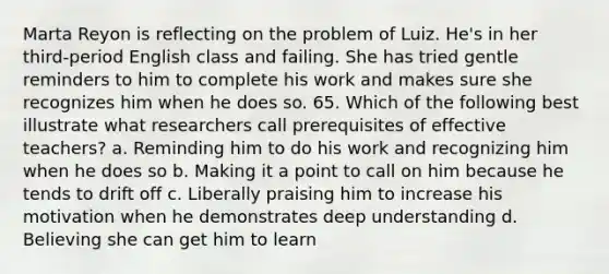 Marta Reyon is reflecting on the problem of Luiz. He's in her third-period English class and failing. She has tried gentle reminders to him to complete his work and makes sure she recognizes him when he does so. 65. Which of the following best illustrate what researchers call prerequisites of effective teachers? a. Reminding him to do his work and recognizing him when he does so b. Making it a point to call on him because he tends to drift off c. Liberally praising him to increase his motivation when he demonstrates deep understanding d. Believing she can get him to learn