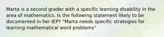 Marta is a second grader with a specific learning disability in the area of mathematics. Is the following statement likely to be documented in her IEP? "Marta needs specific strategies for learning mathematical word problems"