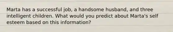 Marta has a successful job, a handsome husband, and three intelligent children. What would you predict about Marta's self esteem based on this information?