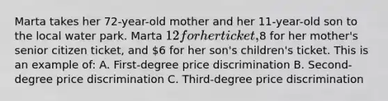 Marta takes her 72-year-old mother and her 11-year-old son to the local water park. Marta 12 for her ticket,8 for her mother's senior citizen ticket, and 6 for her son's children's ticket. This is an example of: A. First-degree price discrimination B. Second-degree price discrimination C. Third-degree price discrimination