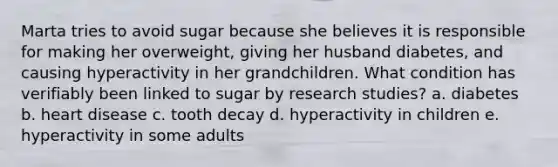 Marta tries to avoid sugar because she believes it is responsible for making her overweight, giving her husband diabetes, and causing hyperactivity in her grandchildren. What condition has verifiably been linked to sugar by research studies? a. diabetes b. heart disease c. tooth decay d. hyperactivity in children e. hyperactivity in some adults