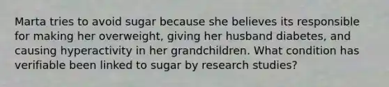 Marta tries to avoid sugar because she believes its responsible for making her overweight, giving her husband diabetes, and causing hyperactivity in her grandchildren. What condition has verifiable been linked to sugar by research studies?