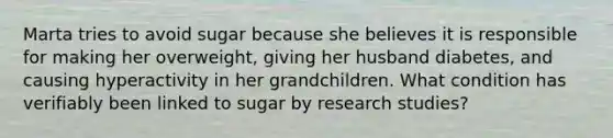 Marta tries to avoid sugar because she believes it is responsible for making her overweight, giving her husband diabetes, and causing hyperactivity in her grandchildren. What condition has verifiably been linked to sugar by research studies?