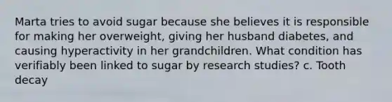 Marta tries to avoid sugar because she believes it is responsible for making her overweight, giving her husband diabetes, and causing hyperactivity in her grandchildren. What condition has verifiably been linked to sugar by research studies? c. Tooth decay