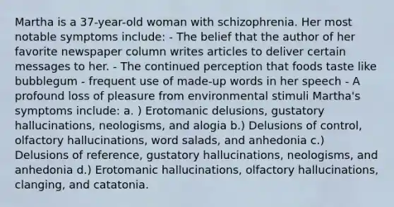 Martha is a 37-year-old woman with schizophrenia. Her most notable symptoms include: - The belief that the author of her favorite newspaper column writes articles to deliver certain messages to her. - The continued perception that foods taste like bubblegum - frequent use of made-up words in her speech - A profound loss of pleasure from environmental stimuli Martha's symptoms include: a. ) Erotomanic delusions, gustatory hallucinations, neologisms, and alogia b.) Delusions of control, olfactory hallucinations, word salads, and anhedonia c.) Delusions of reference, gustatory hallucinations, neologisms, and anhedonia d.) Erotomanic hallucinations, olfactory hallucinations, clanging, and catatonia.