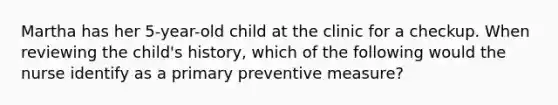 Martha has her 5-year-old child at the clinic for a checkup. When reviewing the child's history, which of the following would the nurse identify as a primary preventive measure?