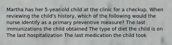 Martha has her 5-year-old child at the clinic for a checkup. When reviewing the child's history, which of the following would the nurse identify as a primary preventive measure? The last immunizations the child obtained The type of diet the child is on The last hospitalization The last medication the child took