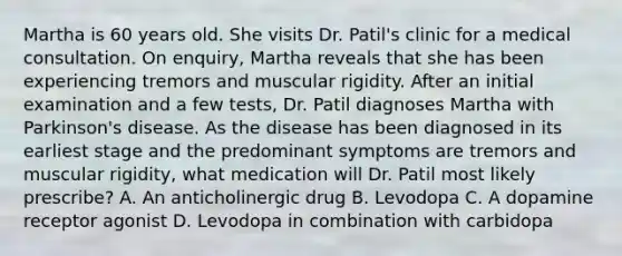 Martha is 60 years old. She visits Dr. Patil's clinic for a medical consultation. On enquiry, Martha reveals that she has been experiencing tremors and muscular rigidity. After an initial examination and a few tests, Dr. Patil diagnoses Martha with Parkinson's disease. As the disease has been diagnosed in its earliest stage and the predominant symptoms are tremors and muscular rigidity, what medication will Dr. Patil most likely prescribe? A. An anticholinergic drug B. Levodopa C. A dopamine receptor agonist D. Levodopa in combination with carbidopa