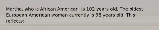 Martha, who is African American, is 102 years old. The oldest European American woman currently is 98 years old. This reflects: