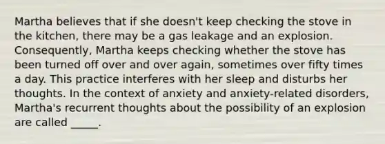 Martha believes that if she doesn't keep checking the stove in the kitchen, there may be a gas leakage and an explosion. Consequently, Martha keeps checking whether the stove has been turned off over and over again, sometimes over fifty times a day. This practice interferes with her sleep and disturbs her thoughts. In the context of anxiety and anxiety-related disorders, Martha's recurrent thoughts about the possibility of an explosion are called _____.