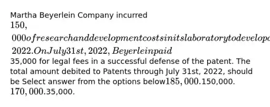 Martha Beyerlein Company incurred 150,000 of research and development costs in its laboratory to develop a patent granted on January 2nd, 2022. On July 31st, 2022, Beyerlein paid35,000 for legal fees in a successful defense of the patent. The total amount debited to Patents through July 31st, 2022, should be Select answer from the options below185,000.150,000.170,000.35,000.