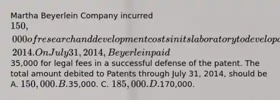 Martha Beyerlein Company incurred 150,000 of research and development costs in its laboratory to develop a patent granted on January 2, 2014. On July 31, 2014, Beyerlein paid35,000 for legal fees in a successful defense of the patent. The total amount debited to Patents through July 31, 2014, should be A. 150,000. B.35,000. C. 185,000. D.170,000.