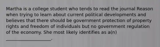 Martha is a college student who tends to read the journal Reason when trying to learn about current political developments and believes that there should be government protection of property rights and freedom of individuals but no government regulation of the economy. She most likely identifies as a(n) ____________________.