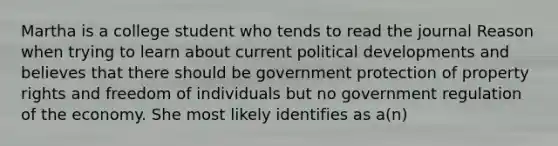 Martha is a college student who tends to read the journal Reason when trying to learn about current political developments and believes that there should be government protection of property rights and freedom of individuals but no government regulation of the economy. She most likely identifies as a(n)