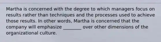 Martha is concerned with the degree to which managers focus on results rather than techniques and the processes used to achieve those results. In other​ words, Martha is concerned that the company will emphasize​ ________ over other dimensions of the organizational culture.