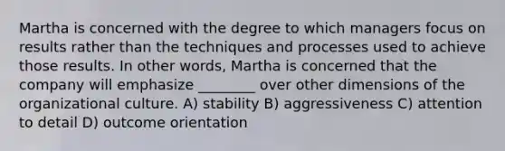 Martha is concerned with the degree to which managers focus on results rather than the techniques and processes used to achieve those results. In other words, Martha is concerned that the company will emphasize ________ over other dimensions of the organizational culture. A) stability B) aggressiveness C) attention to detail D) outcome orientation