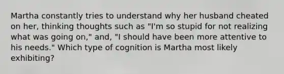 Martha constantly tries to understand why her husband cheated on her, thinking thoughts such as "I'm so stupid for not realizing what was going on," and, "I should have been more attentive to his needs." Which type of cognition is Martha most likely exhibiting?