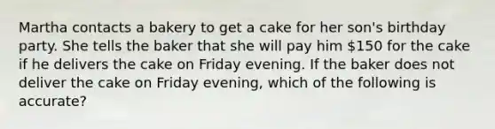 Martha contacts a bakery to get a cake for her son's birthday party. She tells the baker that she will pay him 150 for the cake if he delivers the cake on Friday evening. If the baker does not deliver the cake on Friday evening, which of the following is accurate?