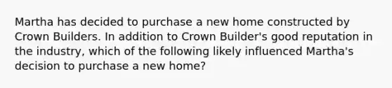 Martha has decided to purchase a new home constructed by Crown Builders. In addition to Crown Builder's good reputation in the industry, which of the following likely influenced Martha's decision to purchase a new home?