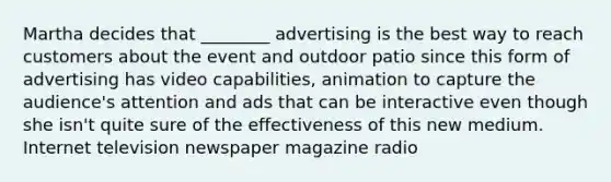 Martha decides that ________ advertising is the best way to reach customers about the event and outdoor patio since this form of advertising has video capabilities, animation to capture the audience's attention and ads that can be interactive even though she isn't quite sure of the effectiveness of this new medium. Internet television newspaper magazine radio