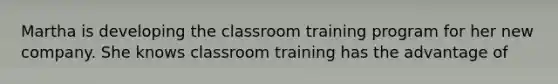 Martha is developing the classroom training program for her new company. She knows classroom training has the advantage of