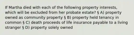 If Martha died with each of the following property interests, which will be excluded from her probate estate? § A) property owned as community property § B) property held tenancy in common § C) death proceeds of life insurance payable to a living stranger § D) property solely owned