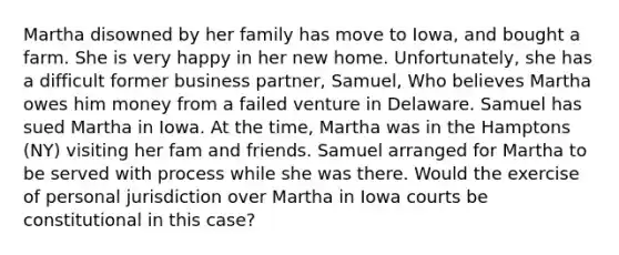 Martha disowned by her family has move to Iowa, and bought a farm. She is very happy in her new home. Unfortunately, she has a difficult former business partner, Samuel, Who believes Martha owes him money from a failed venture in Delaware. Samuel has sued Martha in Iowa. At the time, Martha was in the Hamptons (NY) visiting her fam and friends. Samuel arranged for Martha to be served with process while she was there. Would the exercise of personal jurisdiction over Martha in Iowa courts be constitutional in this case?