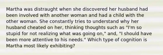 Martha was distraught when she discovered her husband had been involved with another woman and had a child with the other woman. She constantly tries to understand why her husband cheated on her, thinking thoughts such as "I'm so stupid for not realizing what was going on," and, "I should have been more attentive to his needs." Which type of cognition is Martha most likely exhibiting?